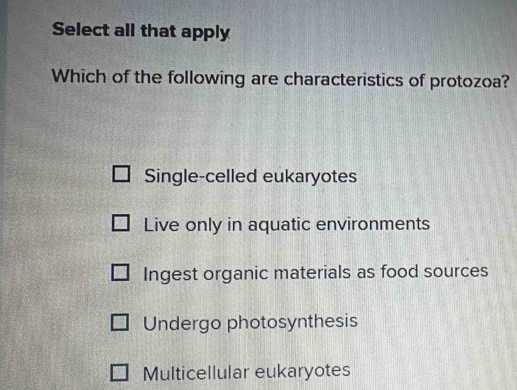 Select all that apply
Which of the following are characteristics of protozoa?
Single-celled eukaryotes
Live only in aquatic environments
Ingest organic materials as food sources
Undergo photosynthesis
Multicellular eukaryotes