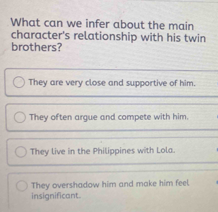 What can we infer about the main
character's relationship with his twin
brothers?
They are very close and supportive of him.
They often argue and compete with him.
They live in the Philippines with Lola.
They overshadow him and make him feel
insignificant.