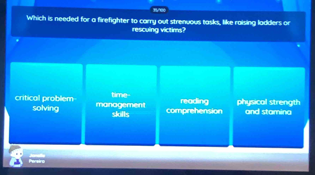 35/100
Which is needed for a firefighter to carry out strenuous tasks, like raising ladders or
rescuing victims?
critical problem- time- physical strength
reading
solving management comprehension and stamina
skills
Jonelle
Pereiro