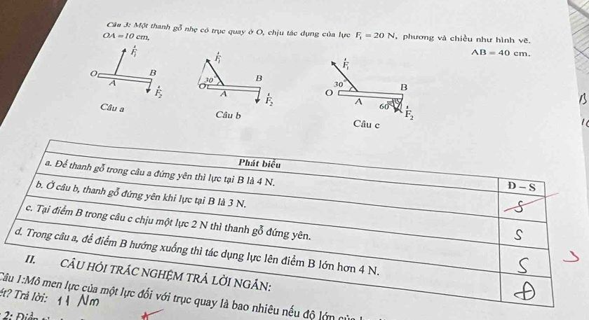 Một thanh gỗ nhẹ có trục quay ở O, chịu tác dụng của lực F_1=20N
OA=10cm, ,phương và chiều như hình vẽ.
F_1
vector F_1
AB=40cm.
F_i
B
A
30° B
30°
vector F_2 A F_2 O B
A 60°
F_2
Câu a Câu b Câu c 
Phát biểu 
a. Để thanh gỗ trong câu a đứng yên thì lực tại B là 4 N.
D-S
b. Ở câu b, thanh gỗ đứng yên khi lực tại B là 3 N. 
c. Tại điểm B trong câu c chịu một lực 2 N thì thanh gỗ đứng yên. 
d. Trong câu a, để điểm B hướng xuống thì tác dụng lực lên điểm B lớn hơn 4 N. 
II. CÂU HỚI TRÁC NGHỆM TRÁ LỜI NGÁN: 
ét? Trả lời: 
Câu 1:M6 men lực của một lực đổi với trục quay là bao nhiêu nếu độ lớn cử 
: Đ iề