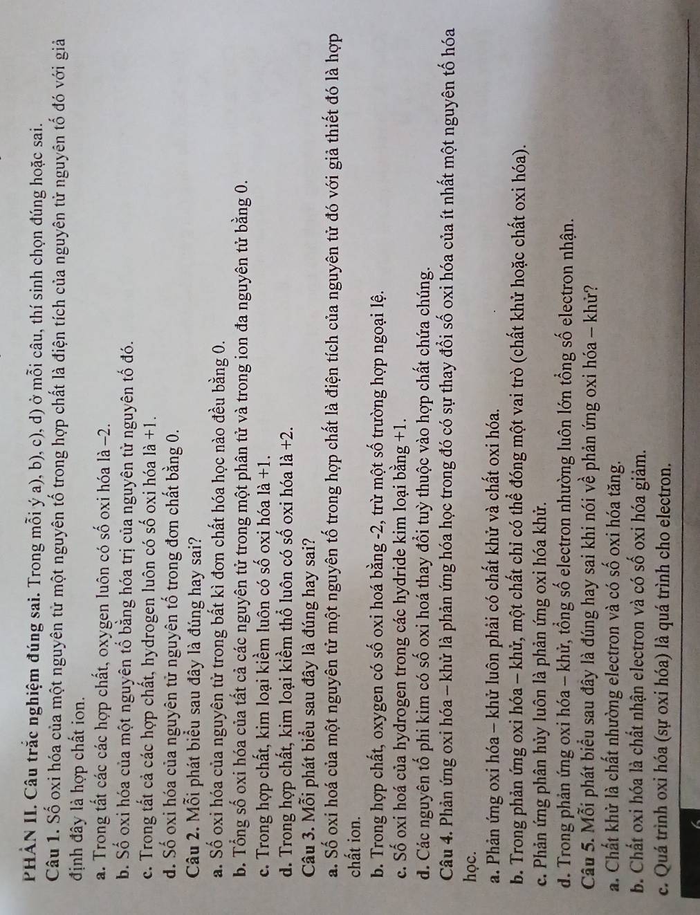 PHẢN II. Câu trắc nghiệm đúng sai. Trong mỗi ý a), b), c), d) ở mỗi câu, thí sinh chọn đúng hoặc sai.
Câu 1. Số oxi hóa của một nguyên tử một nguyên tố trong hợp chất là điện tích của nguyên tử nguyên tố đó với giả
định đây là hợp chất ion.
a. Trong tất các các hợp chất, oxygen luôn có số oxi hóa là −2.
b. Số oxi hóa của một nguyên tố bằng hóa trị của nguyên tử nguyên tố đó.
c. Trong tất cả các hợp chất, hydrogen luôn có số oxi hóa 1dot a+1.
d. Số oxi hóa của nguyên tử nguyên tố trong đơn chất bằng 0.
Câu 2. Mỗi phát biểu sau đây là đúng hay sai?
a. Số oxi hóa của nguyên tử trong bất kì đơn chất hóa học nào đều bằng 0.
b. Tổng số oxi hóa của tất cả các nguyên tử trong một phân tử và trong ion đa nguyên tử bằng 0.
c. Trong hợp chất, kim loại kiềm luôn có số oxi hóa là +1.
d. Trong hợp chất, kim loại kiềm thổ luôn có số oxi hóa là +2.
Câu 3. Mỗi phát biểu sau đây là đúng hay sai?
a. Số oxi hoá của một nguyên tử một nguyên tố trong hợp chất là điện tích của nguyên tử đó với giả thiết đó là hợp
chất ion.
b. Trong hợp chất, oxygen có số oxi hoá bằng -2, trừ một số trường hợp ngoại lệ.
c. Số oxi hoá của hydrogen trong các hydride kim loại bằng +1.
d. Các nguyên tố phi kim có số oxi hoá thay đổi tuỳ thuộc vào hợp chất chứa chúng.
Câu 4. Phản ứng oxi hóa - khử là phản ứng hóa học trong đó có sự thay đổi số oxi hóa của ít nhất một nguyên tố hóa
học.
a. Phản ứng oxi hóa - khử luôn phải có chất khử và chất oxi hóa.
b. Trong phản ứng oxi hóa - khử, một chất chỉ có thể đóng một vai trò (chất khử hoặc chất oxi hóa).
c. Phản ứng phân hủy luôn là phản ứng oxi hóa khử.
d. Trong phản ứng oxi hóa - khử, tổng số electron nhường luôn lớn tổng số electron nhận.
Câu 5. Mỗi phát biểu sau đây là đúng hay sai khi nói về phản ứng oxi hóa - khử?
a. Chất khử là chất nhường electron và có số oxi hóa tăng.
b. Chất oxi hóa là chất nhận electron và có số oxi hóa giảm.
c. Quá trình oxi hóa (sự oxi hóa) là quá trình cho electron.