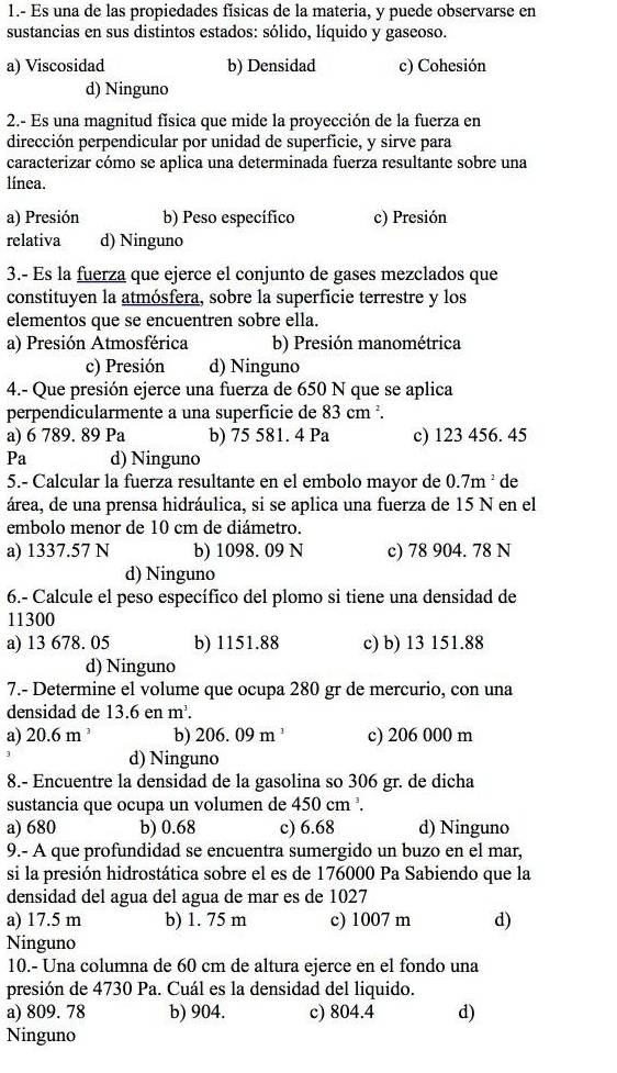 1.- Es una de las propiedades físicas de la materia, y puede observarse en
sustancias en sus distintos estados: sólido, líquido y gaseoso.
a) Viscosidad b) Densidad c) Cohesión
d) Ninguno
2.- Es una magnitud física que mide la proyección de la fuerza en
dirección perpendicular por unidad de superficie, y sirve para
caracterizar cómo se aplica una determinada fuerza resultante sobre una
línea.
a) Presión b) Peso específico c) Presión
relativa d) Ninguno
3.- Es la fuerza que ejerce el conjunto de gases mezclados que
constituyen la atmósfera, sobre la superficie terrestre y los
elementos que se encuentren sobre ella.
a) Presión Atmosférica b) Presión manométrica
c) Presión d) Ninguno
4.- Que presión ejerce una fuerza de 650 N que se aplica
perpendicularmente a una superficie de 83 cm ².
a) 6 789. 89 Pa b) 75 581. 4 Pa c) 123 456. 45
Pa d) Ninguno
5.- Calcular la fuerza resultante en el embolo mayor de 0.7m^2 de
área, de una prensa hidráulica, si se aplica una fuerza de 15 N en el
embolo menor de 10 cm de diámetro.
a) 1337.57 N b) 1098. 09 N c) 78 904. 78 N
d) Ninguno
6.- Calcule el peso específico del plomo si tiene una densidad de
11300
a) 13 678. 05 b) 1151.88 c) b) 13 151.88
d) Ninguno
7.- Determine el volume que ocupa 280 gr de mercurio, con una
densidad de 13.6enm^3.
a) 20.6m^3 b) 206. 09 m ' c) 206 000 m
d) Ninguno
8.- Encuentre la densidad de la gasolina so 306 gr. de dicha
sustancia que ocupa un volumen de 450cm^3.
a) 680 b) 0.68 c) 6.68 d) Ninguno
9.- A que profundidad se encuentra sumergido un buzo en el mar,
si la presión hidrostática sobre el es de 176000 Pa Sabiendo que la
densidad del agua del agua de mar es de 1027
a) 17.5 m b) 1. 75 m c) 1007 m d)
Ninguno
10.- Una columna de 60 cm de altura ejerce en el fondo una
presión de 4730 Pa. Cuál es la densidad del liquido.
a) 809. 78 b) 904. c) 804.4 d)
Ninguno