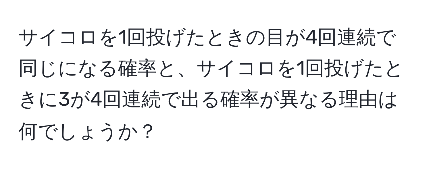 サイコロを1回投げたときの目が4回連続で同じになる確率と、サイコロを1回投げたときに3が4回連続で出る確率が異なる理由は何でしょうか？