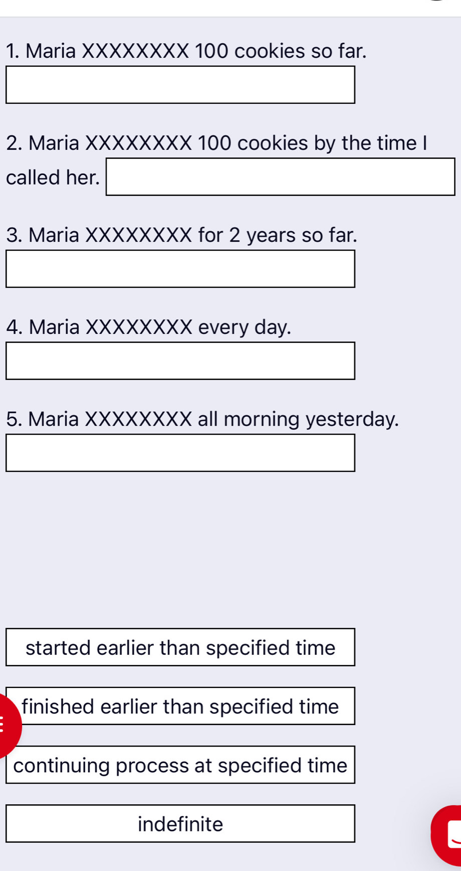 Maria XXXXXXXX 100 cookies so far.
2. Maria XXXXXXXX 100 cookies by the time I
called her. □ 
3. Maria XXXXXXXX for 2 years so far.
4. Maria XXXXXXXX every day.
5. Maria XXXXXXXX all morning yesterday.
started earlier than specified time
finished earlier than specified time
continuing process at specified time
indefinite