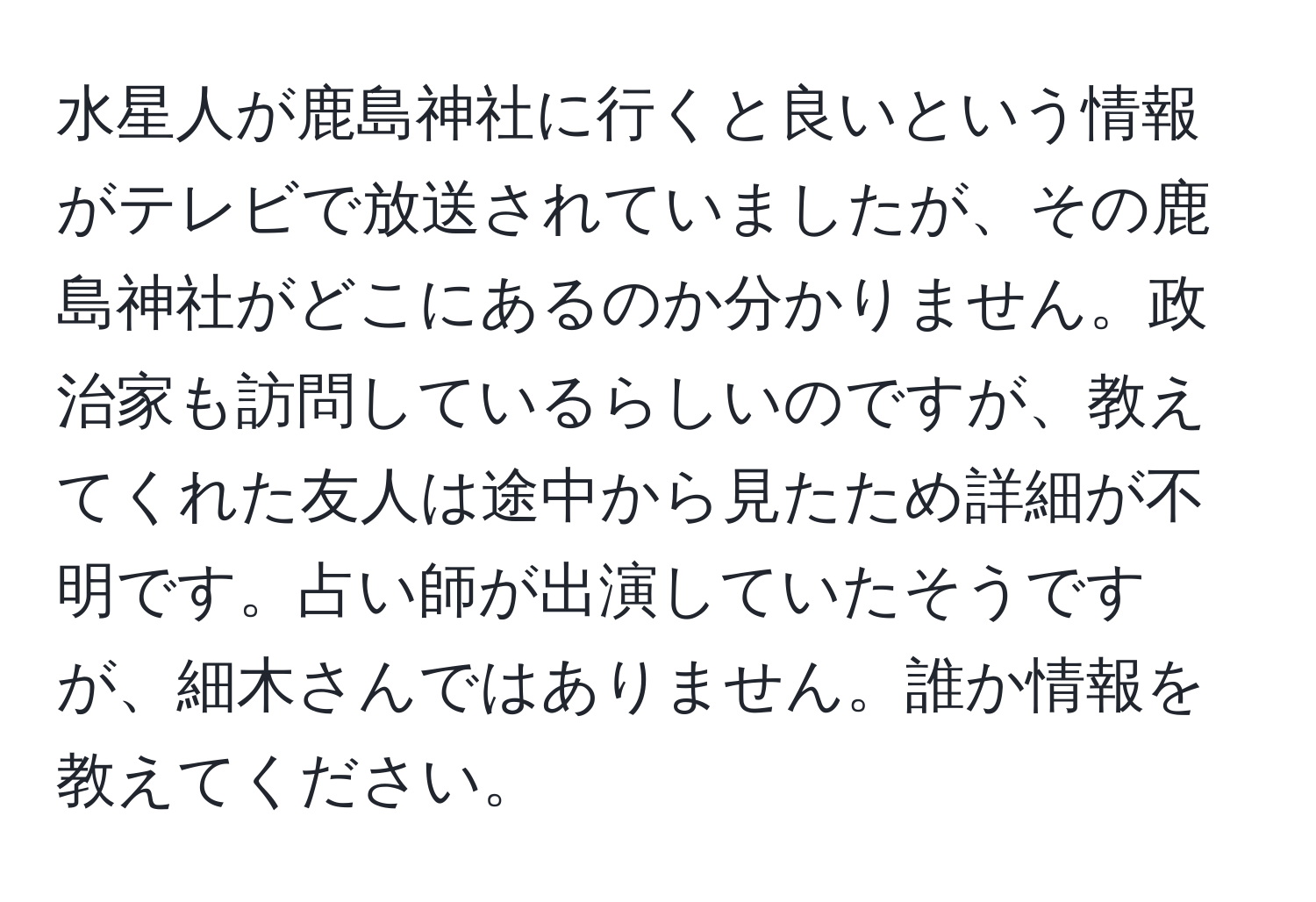 水星人が鹿島神社に行くと良いという情報がテレビで放送されていましたが、その鹿島神社がどこにあるのか分かりません。政治家も訪問しているらしいのですが、教えてくれた友人は途中から見たため詳細が不明です。占い師が出演していたそうですが、細木さんではありません。誰か情報を教えてください。