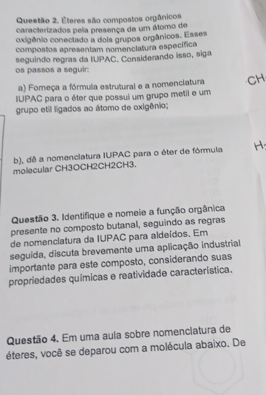 Éteres são compostos orgânicos 
caracterizados pela presença de um átomo de 
oxigênio conectado a dois grupos orgânicos. Esses 
compostos apresentam nomenclatura específica 
seguindo regras da IUPAC. Considerando isso, siga 
os passos a seguir: 
a) Fomeça a fórmula estrutural e a nomenciatura CH 
IUPAC para o éter que possui um grupo metil e um 
grupo etil ligados ao átomo de oxigênio; 
b), dê a nomenclatura IUPAC para o éter de fórmula 
molecular CH3OCH2CH2CH3. 
Questão 3. Identifique e nomeie a função orgânica 
presente no composto butanal, seguindo as regras 
de nomenclatura da IUPAC para aldeídos. Em 
seguida, discuta brevemente uma aplicação industrial 
importante para este composto, considerando suas 
propriedades químicas e reatividade característica. 
Questão 4. Em uma aula sobre nomenclatura de 
éteres, você se deparou com a molécula abaixo. De