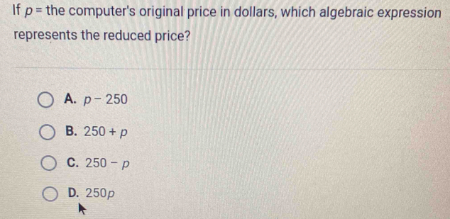 If p= the computer's original price in dollars, which algebraic expression
represents the reduced price?
A. p-250
B. 250+p
C. 250-p
D. 250p