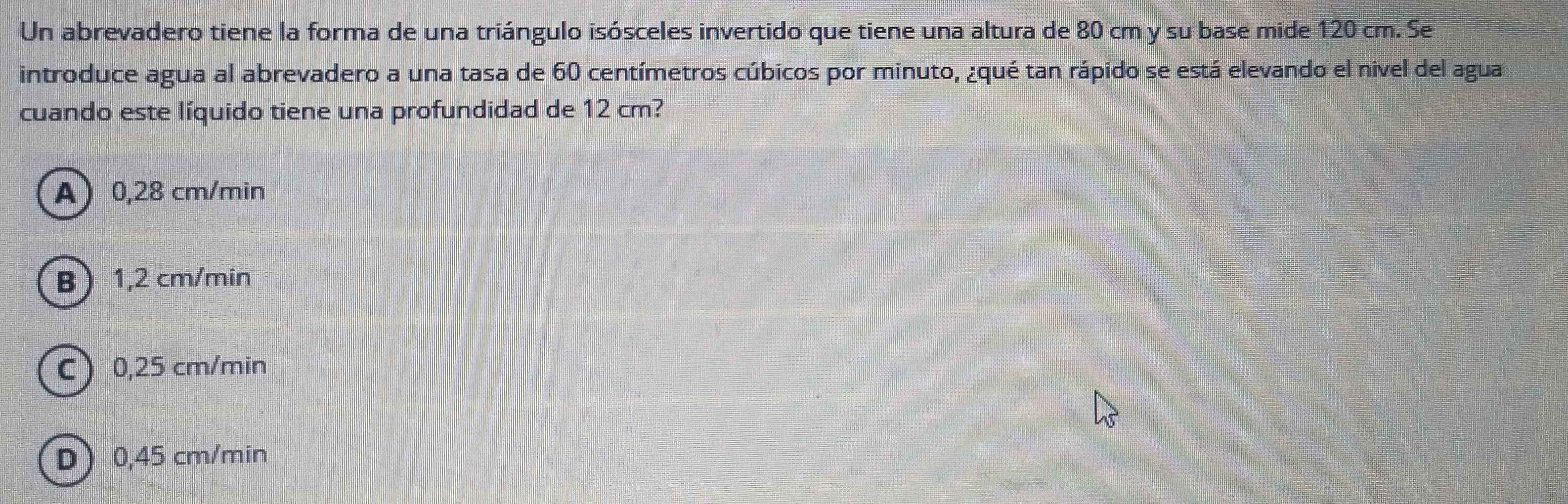 Un abrevadero tiene la forma de una triángulo isósceles invertido que tiene una altura de 80 cm y su base mide 120 cm. Se
introduce agua al abrevadero a una tasa de 60 centímetros cúbicos por minuto, ¿qué tan rápido se está elevando el nivel del agua
cuando este líquido tiene una profundidad de 12 cm?
A 0,28 cm/min
B 1,2 cm/min
C) 0,25 cm/min
D 0,45 cm/min