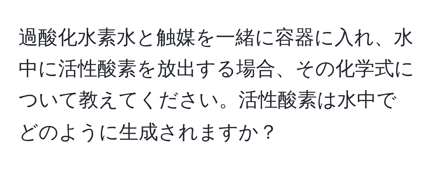 過酸化水素水と触媒を一緒に容器に入れ、水中に活性酸素を放出する場合、その化学式について教えてください。活性酸素は水中でどのように生成されますか？