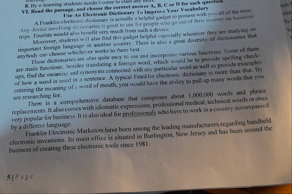 By e-learning students needn’t come to class any mole. 
VI. Read the passage, and choose the correct answer A, B, C or D for each question. 
ình 
Use An Electronic Dictionary To Improve Your Vocabulary 
A Franklin electronic dictionary is actually a helpful gadget to possess with you all of the time. 
Ta 
Any device involving dictionaries is great to use for people who go out of their country on business Năm 
trips. Tourists would also benefit very much from such a device. 
Moreover, students will also find this gadget helpful especially whenever they are studying an S 
important foreign language in another country. There is also a great diversity of dictionaries that 
anybody can choose whichever works to them best. 
These dictionaries are also quite easy to use and incorporate various functions. Some of them 
are main functions, besides translating a foreign word, which would be to provide spelling check- 
ups, find the meaning and synonyms connected with any particular word as well as provide examples 
of how a word is used in a sentence. A typical Franklin electronic dictionary is more than that. By 
entering the meaning of a word of mouth, you would have the ability to pull up many words that you 
are researching for. 
There is a comprehensive database that comprises about 1,000,000 words and phrase 
replacements. It also comes with idiomatic expressions, professional medical, technical words or ones 
very popular for business. It is also ideal for professionals who have to work in a country accompanied 
by a different language. 
Franklin Electronic Marketers have been among the leading manufacturers regarding handheld 
electronic inventions. Its main office is situated in Burlington, New Jersey and has been around the 
business of creating these electronic tools since 1981. 
5|Page