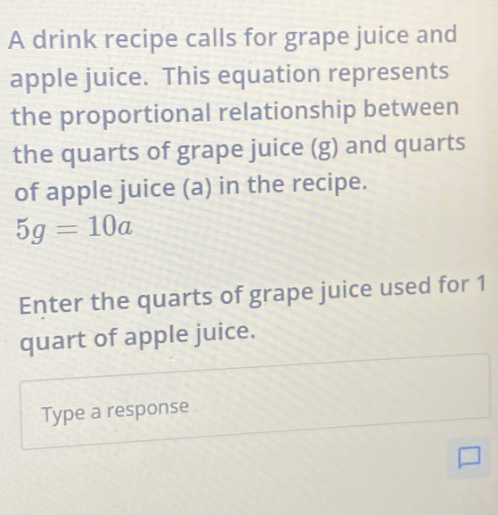 A drink recipe calls for grape juice and 
apple juice. This equation represents 
the proportional relationship between 
the quarts of grape juice (g) and quarts 
of apple juice (a) in the recipe.
5g=10a
Enter the quarts of grape juice used for 1
quart of apple juice. 
Type a response