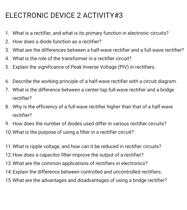 ELECTRONIC DEVICE 2 ACTIVITY#3 
1. What is a rectifier, and what is its primary function in electronic circuits? 
2. How does a diode function as a rectifier? 
3. What are the differences between a half-wave rectifier and a full-wave rectifier? 
4. What is the role of the transformer in a rectifier circuit? 
5. Explain the significance of Peak Inverse Voltage (PIV) in rectifiers. 
6. Describe the working principle of a half-wave rectifier with a circuit diagram. 
7. What is the difference between a center-tap full-wave rectifier and a bridge 
rectifier? 
8. Why is the efficiency of a full-wave rectifier higher than that of a half-wave 
rectifier? 
9. How does the number of diodes used differ in various rectifier circuits? 
10. What is the purpose of using a filter in a rectifier circuit? 
11. What is ripple voltage, and how can it be reduced in rectifier circuits? 
12. How does a capacitor filter improve the output of a rectifier? 
13. What are the common applications of rectifiers in electronics? 
14. Explain the difference between controlled and uncontrolled rectifiers. 
15. What are the advantages and disadvantages of using a bridge rectifier?