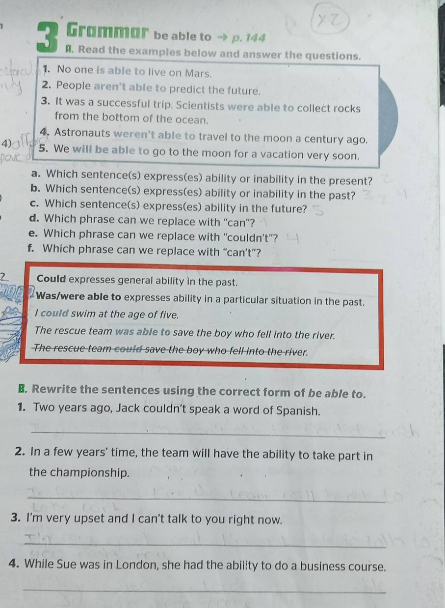 Grammur be able to → p. 144
A. Read the examples below and answer the questions.
1. No one is able to live on Mars.
2. People aren’t able to predict the future.
3. It was a successful trip. Scientists were able to collect rocks
from the bottom of the ocean.
4. Astronauts weren’t able to travel to the moon a century ago.
4) 5. We will be able to go to the moon for a vacation very soon.
a. Which sentence(s) express(es) ability or inability in the present?
b. Which sentence(s) express(es) ability or inability in the past?
c. Which sentence(s) express(es) ability in the future?
d. Which phrase can we replace with “can”?
e. Which phrase can we replace with “couldn’t”?
f. Which phrase can we replace with “can’t”?
2 Could expresses general ability in the past.
Was/were able to expresses ability in a particular situation in the past.
I could swim at the age of five.
The rescue team was able to save the boy who fell into the river.
The rescue team could save the boy who fell into the river.
B. Rewrite the sentences using the correct form of be able to.
1. Two years ago, Jack couldn't speak a word of Spanish.
_
2. In a few years' time, the team will have the ability to take part in
the championship.
_
3. I'm very upset and I can't talk to you right now.
_
4. While Sue was in London, she had the ability to do a business course.
_