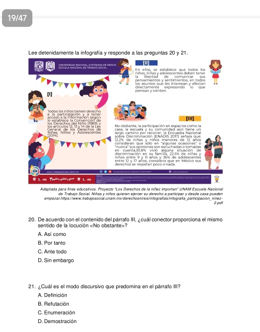 19/47
Lee detenidamente la infografía y responde a las preguntas 20 y 21.
u nive blioaad Hulckoral Autóncmu, de México En ellos, se establece que todos los
niños, niñas y adolescentes deben tener
                        
pensemientos y sentimientos, en to do s
los asuntos que les interesan y afectan
[I] piensan y sienten directamente expresando lo que
Todas las niñas tienen derecho a la participación y a tene
acceso a la información según lo establece la Convención de [''']
s  D  ere ch  a s d e l Niñ a (199     No obstante, la participación en espacios como la
casa, la escuelá y su comunidad aún tiene un
Niñas Niños y Adolescentes  Ge eral  de   l  D e rech o     d   s artí culs 12. 3 v  1  d e  l a  L e lardo camino por recorrer, la Encuesta Nacional
20141
sobre Discriminación (ENADIS 2017) señala que
12.2% de niñas y niños menores de 12 años
consideran que sólo en 'algunas ocasiones' o
"nunca" sus opiniones son escuchadas o tomadas
en cuenta,30.8% vivió alqura situación de
discriminación en su familía. 22.5% de niñas y
niños entre 9 y 11 años y 36% de adolescentes
entre 12 y 17 años, considera que en México sus
derechos se respetan poco o náda.
●   E5OuOH NOOH en t6  +∞===
0   
Adaptada para fines educativos. Proyecto "Los Derechos de la niñez importan' UNAM Escuela Nacional
de Trabajo Social. Niñas y niños quieren ejercer su derecho a participar y desde casa pueden
empezar.https://www.trabajosocial.un am.mx/derechosninos/infografias/infografía_participación_nínez >
2.pdf
20. De acuerdo con el contenido del párrafo III, a cuál conector proporciona el mismo
sentido de la locución
A. Así como
B. Por tanto
C. Ante todo
D. Sin embargo
21. ¿Cuál es el modo discursivo que predomina en el párrafo III?
A. Definición
B. Refutación
C. Enumeración
D. Demostración