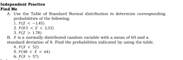 Independent Practice 
Find Me 
A. Use the Table of Standard Normal distribution to determine corresponding 
probabilities of the following: 
1. P(Z
2. P(0.5
3. P(Z>1.78)
B. X is a normally distributed random variable with a mean of 60 and a 
standard deviation of 8. Find the probabilities indicated by using the table. 
4. P(X<52)
5. P(48
6. P(X>57)