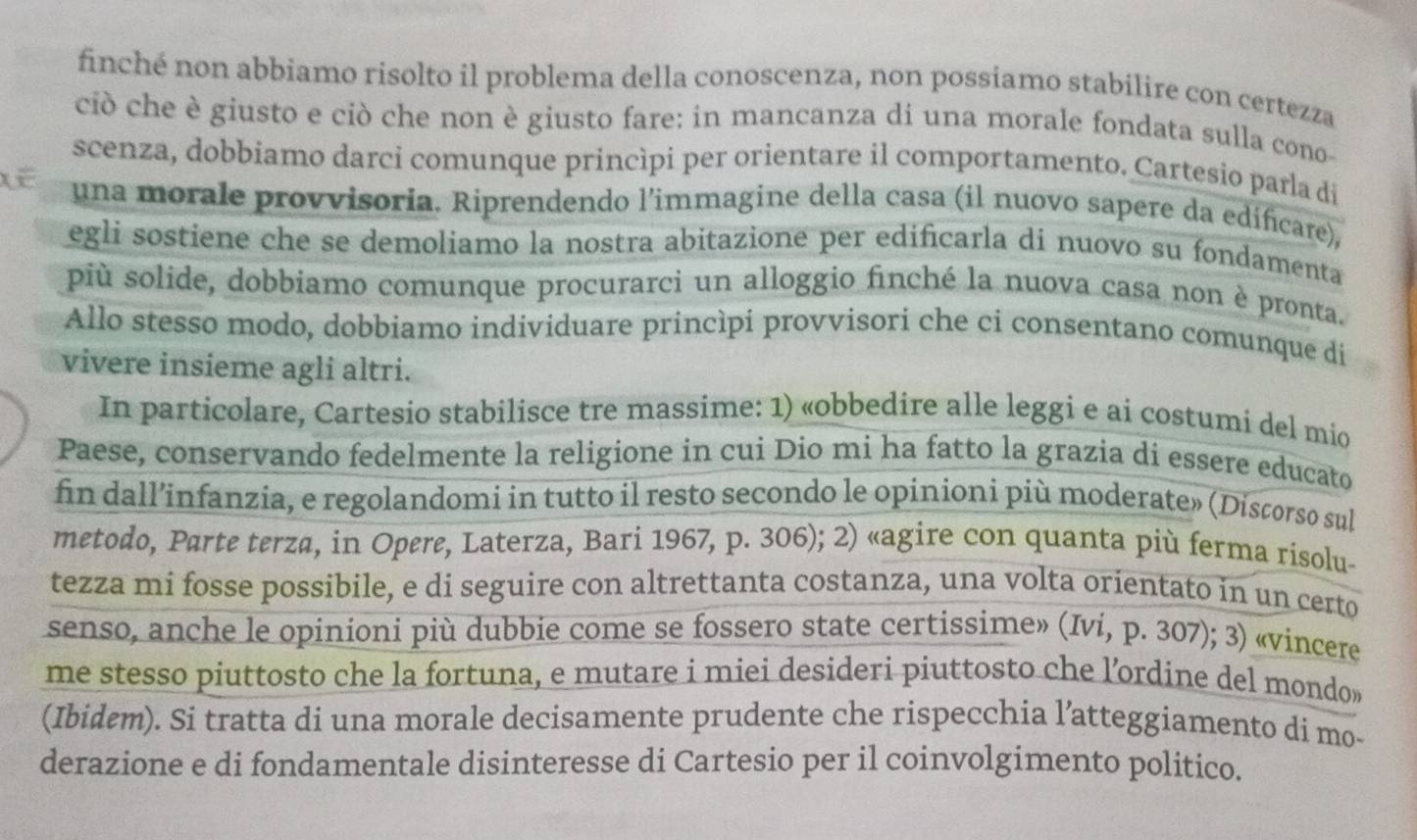 finché non abbiamo risolto il problema della conoscenza, non possiamo stabilire con certezza
ciò che è giusto e ciò che non è giusto fare: in mancanza di una morale fondata sulla cono
scenza, dobbiamo darci comunque princìpi per orientare il comportamento. Cartesio parla di
una morale provvisoria. Riprendendo l'immagine della casa (il nuovo sapere da edificare),
egli sostiene che se demoliamo la nostra abitazione per edificarla di nuovo su fondamenta
più solide, dobbiamo comunque procurarci un alloggio finché la nuova casa non è pronta.
Allo stesso modo, dobbiamo individuare princìpi provvisori che ci consentano comunque di
vivere insieme agli altri.
In particolare, Cartesio stabilisce tre massime: 1) «obbedire alle leggi e ai costumi del mio
Paese, conservando fedelmente la religione in cui Dio mi ha fatto la grazia di essere educato
fin dall’infanzia, e regolandomi in tutto il resto secondo le opinioni più moderate» (Discorso sul
metodo, Parte terza, in Opere, Laterza, Bari 1967, p. 306); 2) «agire con quanta più ferma risolu-
tezza mi fosse possibile, e di seguire con altrettanta costanza, una volta orientato in un certo
senso, anche le opinioni più dubbie come se fossero state certissime» (Ivi, p. 307); 3) «vincere
me stesso piuttosto che la fortuna, e mutare i miei desideri piuttosto che lordine del mondo»
(Ibidem). Si tratta di una morale decisamente prudente che rispecchia l’atteggiamento di mo-
derazione e di fondamentale disinteresse di Cartesio per il coinvolgimento politico.