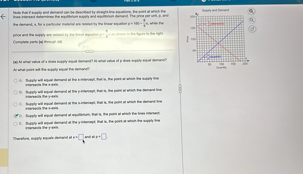 Note that if supply and demand can be described by straight-line equations, the point at which the 
lines intersect determines the equilibrium supply and equilibrium demand. The price per unit, p, and 
the demand, x, for a particular material are related by the linear equation p=160- 8/9 x , while the
price and the supply are related by the linear equation p= 8/9 x as shown in the figure to the right.
Complete parts (a) through (d).
(a) At what value of x does supply equal demand? At what value of p does supply equal demand?
At what point will the supply equal the demand?
Quantity
A. Supply will equal demand at the x-intercept; that is, the point at which the supply line
intersects the x-axis.
B. Supply will equal demand at the y-intercept; that is, the point at which the demand line
intersects the y-axis.
C. Supply will equal demand at the x-intercept; that is, the point at which the demand line
intersects the x-axis.
D. Supply will equal demand at equilibrium; that is, the point at which the lines intersect.
E. Supply will equal demand at the y-intercept; that is, the point at which the supply line
intersects the y-axis.
Therefore, supply equals demand at x=□ and at p=□.