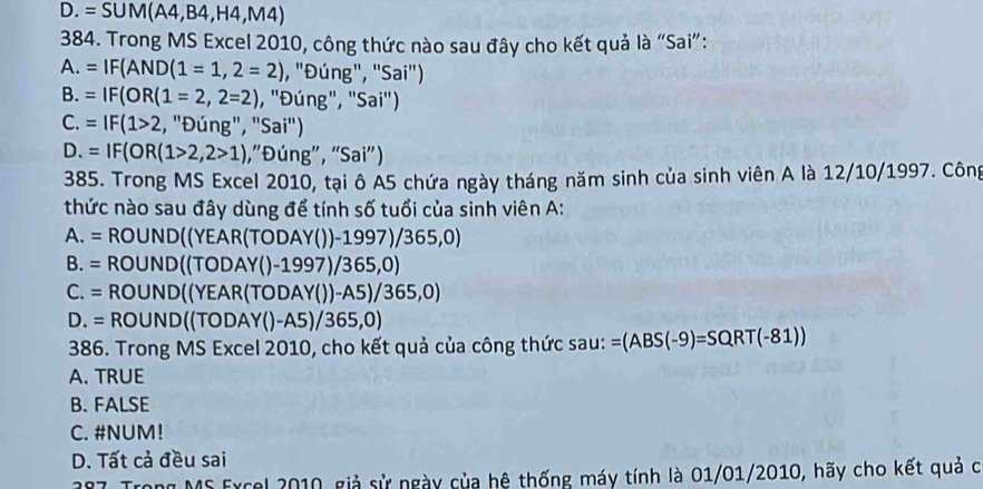 D. =SUM(A4,B4,H4,M4)
384. Trong MS Excel 2010, công thức nào sau đây cho kết quả là “Sai”:
A. =IF(AND(1=1,2=2) , "Đúng", "Sai")
B. =IF(OR(1=2,2=2) , "Đúng", "Sai")
C. =IF(1>2 , "Đúng", " Sai'')
D. =IF(OR(1>2,2>1) ,”Đúng”, “Sai”)
385. Trong MS Excel 2010, tại ô A5 chứa ngày tháng năm sinh của sinh viên A là 12/10/1997. Công
thức nào sau đây dùng để tính số tuổi của sinh viên A:
A. = ROUND((YEAR(TODAY())-1997) /3 65,0)
B. = ROUND((TODAY()-1997)/365,0)
C. = ROUND((YEAR(TODAY())-A5)/365,0)
D. = ROUND((TODAY()-A5)/365,0)
386. Trong MS Excel 2010, cho kết quả của công thức sau: = =(ABS(-9)=SQRT(-81))
A. TRUE
B. FALSE
C. #NUM!
D. Tất cả đều sai
27. Trong MS Excel 2010, giả sử ngày của hệ thống máy tính là 01/01/2010, hãy cho kết quả c