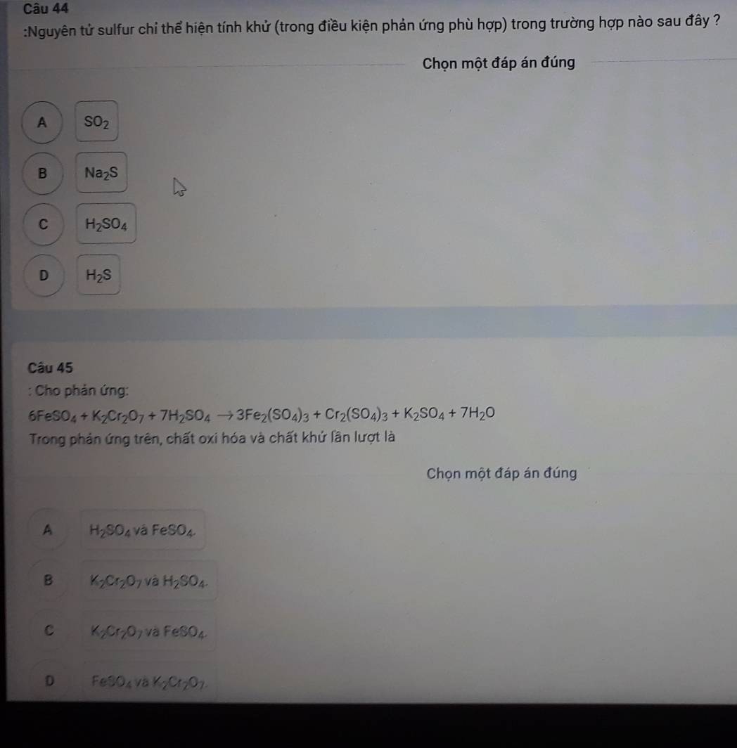 Nguyên tử sulfur chỉ thể hiện tính khử (trong điều kiện phản ứng phù hợp) trong trường hợp nào sau đây ?
Chọn một đáp án đúng
A SO_2
B Na_2S
C H_2SO_4
D H_2S
Câu 45
: Cho phản ứng:
6FeSO_4+K_2Cr_2O_7+7H_2SO_4to 3Fe_2(SO_4)_3+Cr_2(SO_4)_3+K_2SO_4+7H_2O
Trong phản ứng trên, chất oxi hóa và chất khứ lần lượt là
Chọn một đáp án đúng
A H_2SO_4 và FeSO_4.
B K_2Cr_2O_7 và H_2SO_4.
C K_2Cr_2O_7 và FeSO_4.
D FeSO_4vaK_2Cr_2O_7