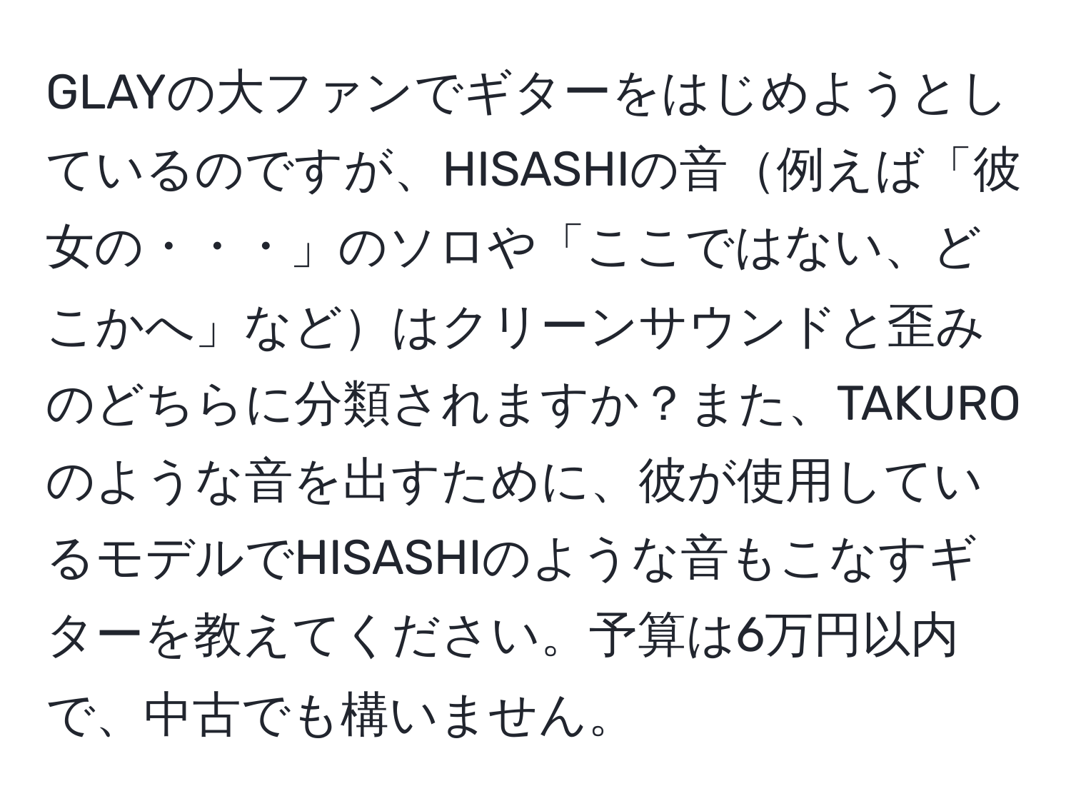 GLAYの大ファンでギターをはじめようとしているのですが、HISASHIの音例えば「彼女の・・・」のソロや「ここではない、どこかへ」などはクリーンサウンドと歪みのどちらに分類されますか？また、TAKUROのような音を出すために、彼が使用しているモデルでHISASHIのような音もこなすギターを教えてください。予算は6万円以内で、中古でも構いません。