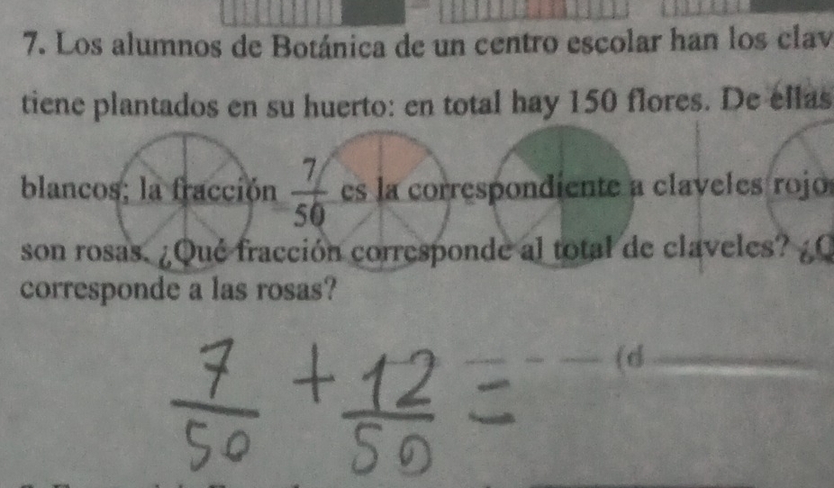 Los alumnos de Botánica de un centro escolar han los clav 
tiene plantados en su huerto: en total hay 150 flores. De ellas 
blancos; la fracción  (7/)/50  es la correspondiente a claveles rojo 
son rosas. ¿Qué fracción corresponde al total de claveles? ¿0 
corresponde a las rosas? 
(d