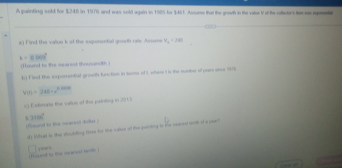 A painting sold for $248 in 1976 and was sold again in 1985 for $461. Assume that the growth in the value V of the collector's item was exponential. 
a) Find the value k of the exponential growth rate. Assume V_0=248
k=0.069°
(Round to the nearest thousandth.) 
b) Find the exponential growth function in terms of t, where t is the number of years since 1976
V(t)=248· e^(0.069t)
c) Estimate the value of the painting in 2013
$ 3186°
(Round to the nearest dollar) 
d) What is the doubling time for the value of the painting to the nearest tenth of a year?
years
(Round to the nearest tenth ) 
Clear all