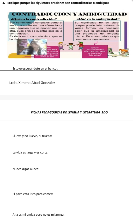 Explique porque las siguientes oraciones son contradictorias o ambiguas 
CONTRADICCIÓN Y AMBIGUEDAD 
dQué es la contradicción? ¿Qué es la ambigüedad? 
Son sentímientos complejos como el Su significado no es claro, 
amor. La confusión, una afirmación y porqué puède interpretarsé de 
una negación que se oponen una de varias formas, es necesario 
otra, pues a fin de cuentas esto es la decir que la ambigüedad es 
contradicción. una propiedad del lenguaje 
Es decir es lo contrario de lo que se mismo. En si son palabras que 
ha di tiene varios significados. 
Has visto el nuevo Fiemplo 
Golondrinas? 
Estuve esperándote en el banco: 
Lcda. Ximena Abad González 
FICHAS PEDAGOGICAS DE LENGUA Y LITERATURA 2DO 
Llueve y no llueve, ni truena: 
La vida es larga y es corta: 
Nunca digas nunca: 
El pavo esta listo para comer: 
Ana es mi amiga pero no es mi amiga: