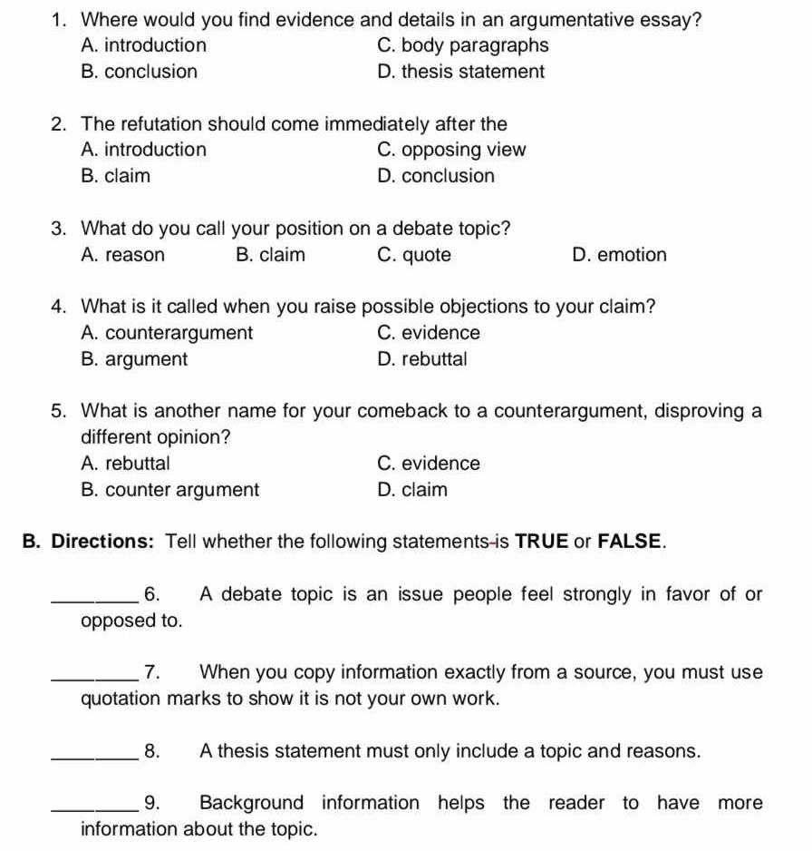 Where would you find evidence and details in an argumentative essay?
A. introduction C. body paragraphs
B. conclusion D. thesis statement
2. The refutation should come immediately after the
A. introduction C. opposing view
B. claim D. conclusion
3. What do you call your position on a debate topic?
A. reason B. claim C. quote D. emotion
4. What is it called when you raise possible objections to your claim?
A. counterargument C. evidence
B. argument D. rebuttal
5. What is another name for your comeback to a counterargument, disproving a
different opinion?
A. rebuttal C. evidence
B. counter argument D. claim
B. Directions: Tell whether the following statements-is TRUE or FALSE.
_6. A debate topic is an issue people feel strongly in favor of or
opposed to.
_7. When you copy information exactly from a source, you must use
quotation marks to show it is not your own work.
_8. A thesis statement must only include a topic and reasons.
_9. Background information helps the reader to have more
information about the topic.