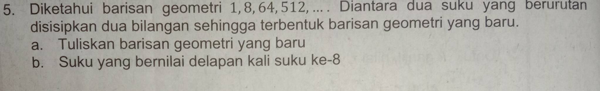 Diketahui barisan geometri 1, 8, 64, 512, … . Diantara dua suku yang berurutan 
disisipkan dua bilangan sehingga terbentuk barisan geometri yang baru. 
a. Tuliskan barisan geometri yang baru 
b. Suku yang bernilai delapan kali suku ke -8