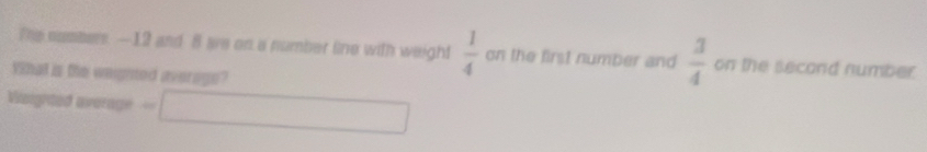 The susbers. — 12 and 8 ae on a number line with weight  1/4  on the first number and  3/4  on the second number. 
Yihal is the weighted averoge? 
Visighted average =□