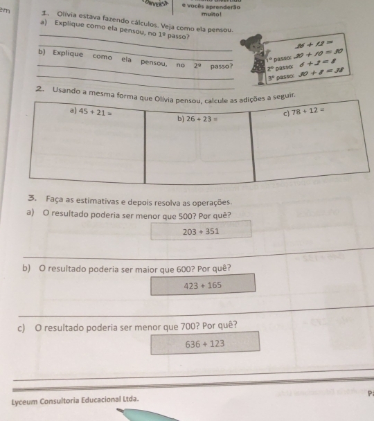 vocês aprenderão
muito!
em 1. Olívia estava fazendo cálculos. Veja como ela pensou.
_
a) Explique como ela pensou, no 1° passo?
_
16+11=
1° passo 20+10=30
_b) Explique como ela pensou, no 2^9 passo? 2° passo 30+8=38
6+2=8
_
3° passo:
2. Usando a mesma
3. Faça as estimativas e depois resolva as operações.
a) O resultado poderia ser menor que 500? Por quê?
203+351
b) O resultado poderia ser maior que 600? Por quê?
423+165
c) O resultado poderia ser menor que 700? Por quê?
636+123
P;
Lyceum Consultoria Educacional Ltda.