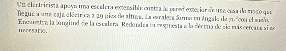 Un electricista apoya una escalera extensible contra la pared exterior de una casa de modo que 
llegue a una caja eléctrica a 29 pies de altura. La escalera forma un ángulo de 71.°con el suelo. 
Encuentra la longitud de la escalera. Redondea tu respuesta a la décima de pie más cercana si es 
necesario.