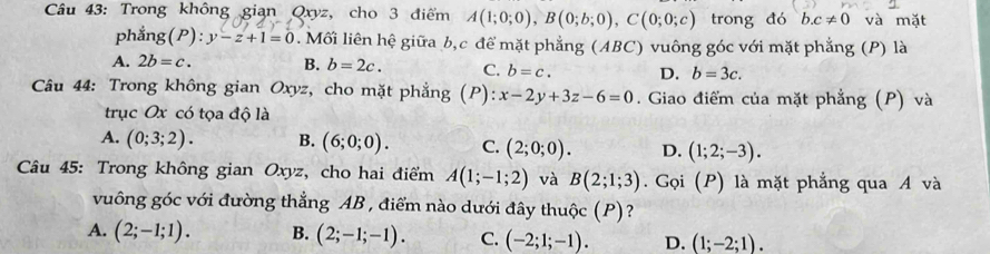 Trong không gian Qxyz, cho 3 điểm A(1;0;0), B(0;b;0), C(0;0;c) trong đó b. c!= 0 và mặt
phẳng (P):y-z+1=0 0. Mối liên hệ giữa b, c để mặt phẳng (ABC) vuông góc với mặt phẳng (P) là
A. 2b=c. B. b=2c. C. b=c. D. b=3c. 
Câu 44: Trong không gian Oxyz, cho mặt phẳng (P) x-2y+3z-6=0. Giao điểm của mặt phẳng (P) và
trục Ox có tọa độ là
A. (0;3;2). B. (6;0;0). C. (2;0;0). D. (1;2;-3). 
Câu 45: Trong không gian Oxyz, cho hai điểm A(1;-1;2) và B(2;1;3). Gọi (P) là mặt phẳng qua A và
vuông góc với đường thẳng AB , điểm nào dưới đây thuộc (P)?
A. (2;-1;1). B. (2;-1;-1). C. (-2;1;-1). D. (1;-2;1).