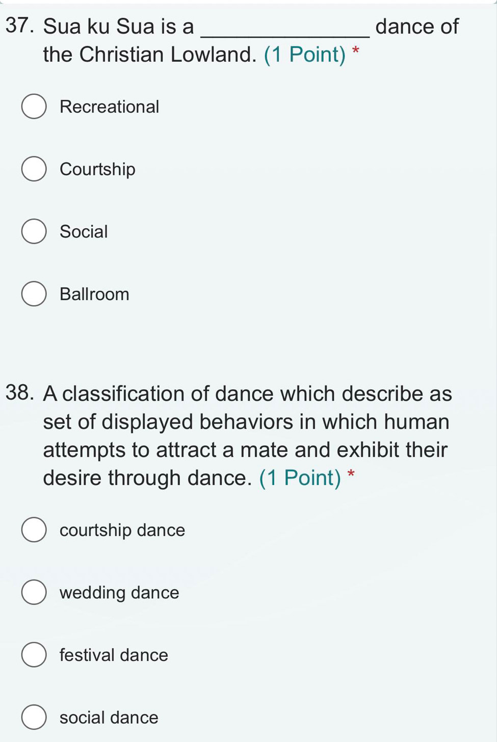 Sua ku Sua is a dance of
_
the Christian Lowland. (1 Point) *
Recreational
Courtship
Social
Ballroom
38. A classification of dance which describe as
set of displayed behaviors in which human
attempts to attract a mate and exhibit their
desire through dance. (1 Point) *
courtship dance
wedding dance
festival dance
social dance