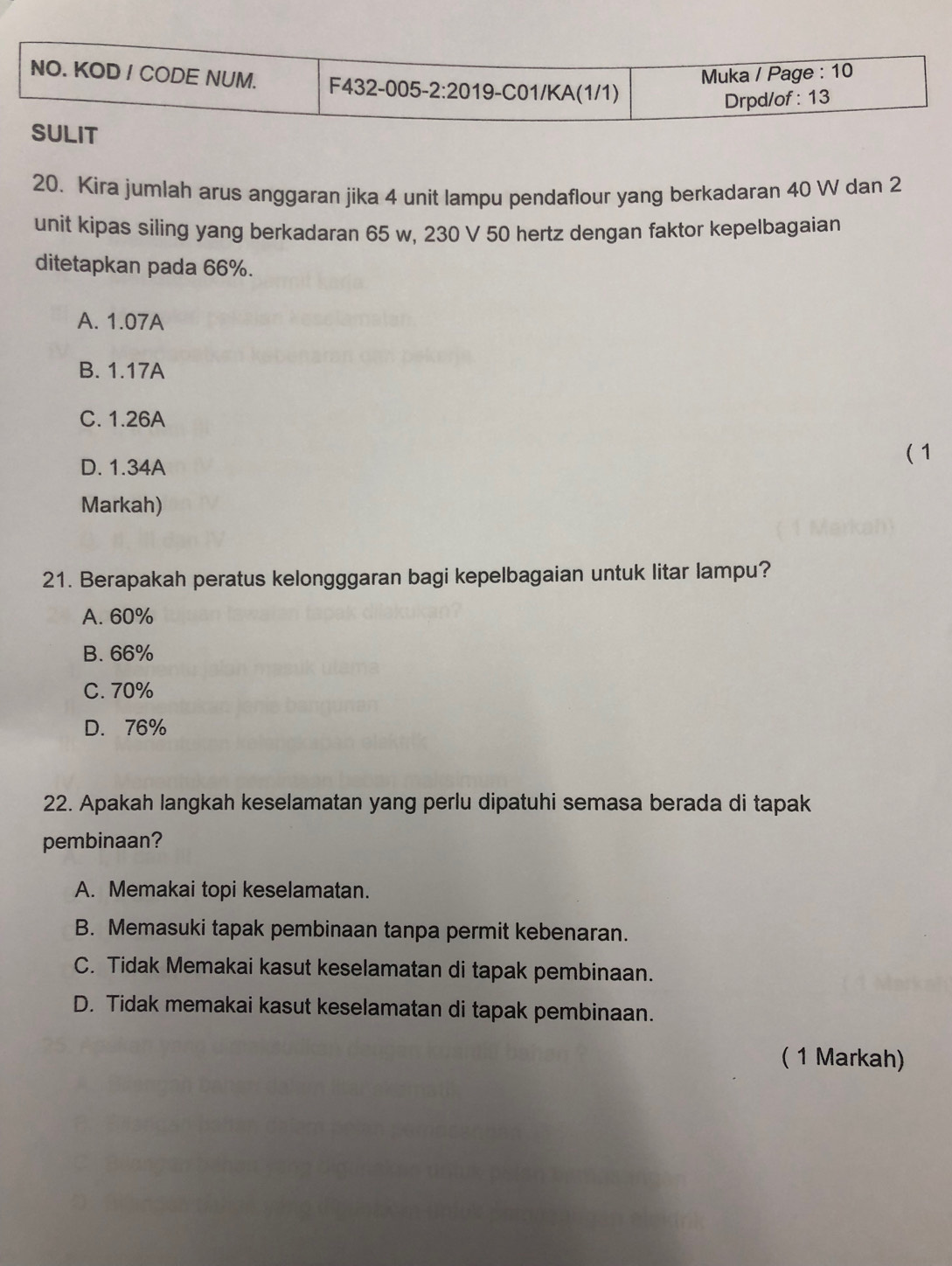 Kira jumlah arus anggaran jika 4 unit lampu pendaflour yang berkadaran 40 W dan 2
unit kipas siling yang berkadaran 65 w, 230 V 50 hertz dengan faktor kepelbagaian
ditetapkan pada 66%.
A. 1.07A
B. 1.17A
C. 1.26A
D. 1.34A
(1
Markah)
21. Berapakah peratus kelongggaran bagi kepelbagaian untuk litar lampu?
A. 60%
B. 66%
C. 70%
D. 76%
22. Apakah langkah keselamatan yang perlu dipatuhi semasa berada di tapak
pembinaan?
A. Memakai topi keselamatan.
B. Memasuki tapak pembinaan tanpa permit kebenaran.
C. Tidak Memakai kasut keselamatan di tapak pembinaan.
D. Tidak memakai kasut keselamatan di tapak pembinaan.
( 1 Markah)