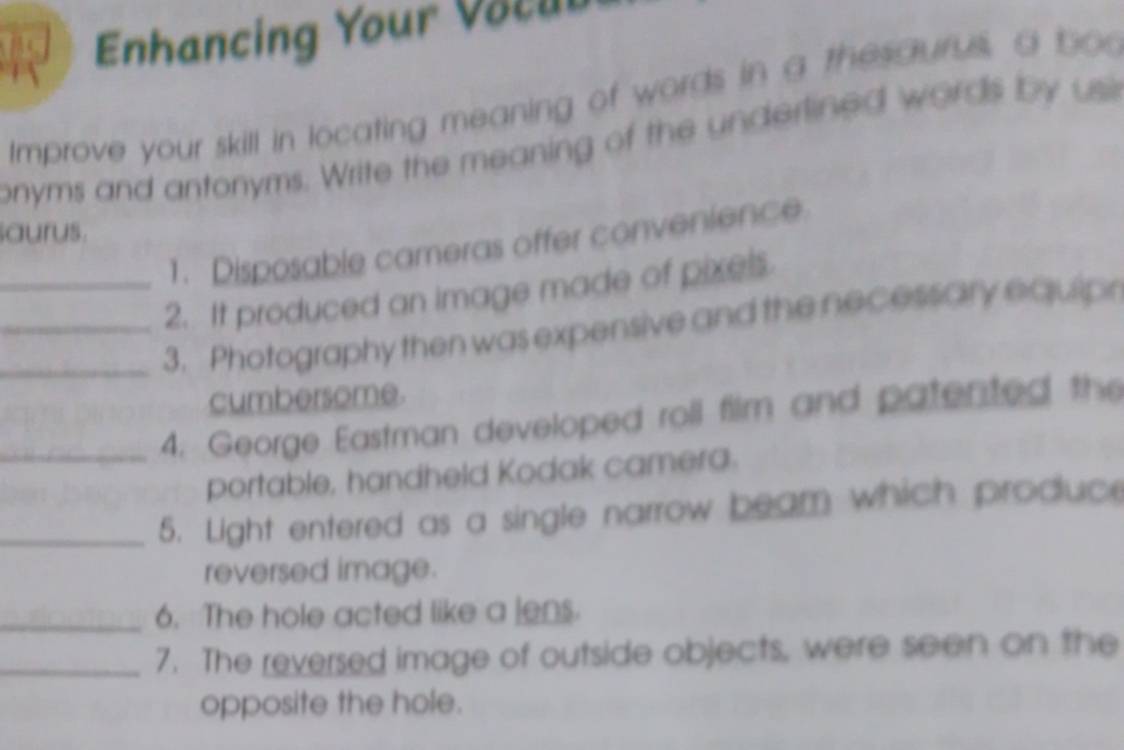 Enhancing Your Vocub 
Improve your skill in locating meaning of words in a thesaurus a boo 
onyms and antonyms. Write the meaning of the underlined words by usi 
aurus. 
1. Disposable cameras offer convenience 
_2. It produced an image made of pixels. 
__3. Photography then was expensive and the necessary equipr 
cumbersome. 
_4. George Eastman developed roll film and patented the 
portable, handheld Kodak camera. 
_5. Light entered as a single narrow beam which produce 
reversed image. 
_6. The hole acted like a lens. 
_7. The reversed image of outside objects, were seen on the 
opposite the hole.