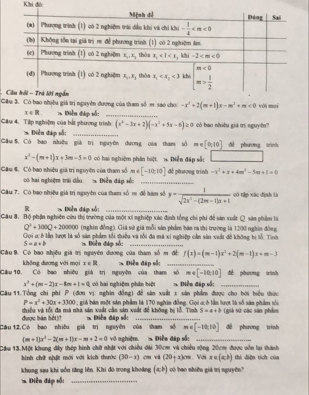 Khi đó:
 
Câu 3. Có bao nhiêu giá trị nguyên dương của tham số m sao cho: -x^2+2(m+1)x-m^2+m<0</tex> với mọi
x∈ R. * Điền đáp số:_
Câu 4. Tập nghiệm của bất phương trình: (x^2-3x+2)(-x^2+5x-6)≥ 0 có bao nhiêu giá trị nguyên?
Điền đáp số:_
Cầu 5. Có bao nhiêu giá trị nguyên dương của tham số m∈ [0;10] đề phương trình
x^2-(m+1)x+3m-5=0 có hai nghiệm phân biệt. & Điền đáp số:
Câu 6. Có bao nhiệu giá trị nguyên của tham số m∈ [-10;10] đề phương trình -x^2+x+4m^2-5m+1=0
có hai nghiệm trái dầu. & Điền đáp số:_
Câu 7. Có bao nhiêu giá trị nguyên của tham số m đề hàm số y= 1/sqrt(2x^2-(2m-1)x+1)  có tập xác định là
R . Điền đáp số:_
Câu 8. Bộ phận nghiên cứu thị trường của một xí nghiệp xác định tổng chi phí đề sản xuất Q sản phẩm là
Q^2+300Q+200000 (nghin đồng). Giả sử giả mỗi sản phẩm bán ra thị trường là 1200 nghìn đồng.
Gọi a 6 lần lượt là số sản phẩm tối thiều và tối đa mà xí nghiệp cần sản xuất đề không bị lỗ. Tính
S=a+b Điền đáp số:_
Câu 9. Có bao nhiêu giá trị nguyên dương của tham số m đề: f(x)=(m-1)x^2+2(m-1)x+m-3
không dương với mọi x∈ R. * Điền đáp số:_
Câu 10. Có bao nhiêu giá trị nguyên của tham số m∈ [-10;10] đề phương trình
x^2+(m-2)x-8m+1=0 có hai nghiệm phân biệt  * Điền đáp số:_
Câu 11.Tổng chỉ phí P (đơn vị: nghìn đồng) đề sản xuất x sản phẩm được cho bởi biểu thức
P=x^2+30x+3300; giá bán một sản phẩm là 170 nghìn đồng. Gọi a, 6 lần lượt là số sản phẩm tổi
thiều và tổi đa mà nhà sản xuất cần sản xuất đề không bị lỗ. Tính S=a+b (giả sử các sản phẩm
được bản hết)? * Điền đáp số:_
_
Câu 12.Có bao nhiêu giá trị nguyên của tham số m∈ [-10;10] đề phương trình
(m+1)x^2-2(m+1)x-m+2=0 vô nghiệm, & Điền đáp số:_
Câu 13.Một khung dây thép hình chữ nhật với chiều dài 30cm và chiều rộng 20cm được uốn lại thành
hình chữ nhật mới với kích thước (30-x) cm và (20+x)cm 、 Với x∈ (a;b) thì điện tích của
khung sau khi uốn tăng lên. Khi đó trong khoảng (a;b) có bao nhiêu giá trị nguyên?
* Điền đáp số:_