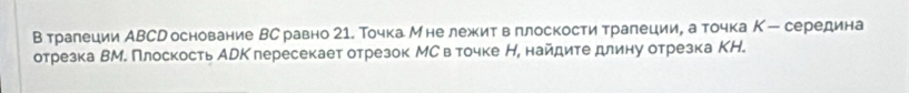 В тралеции АВСр основание ВС равно 21. Точка Мне лежкитвπлоскости тралеции, а точка К - середина 
отрезка ВМ. Плоскость АрКплересекает отрезок МСв точке Н, найдите длину отрезка КН.