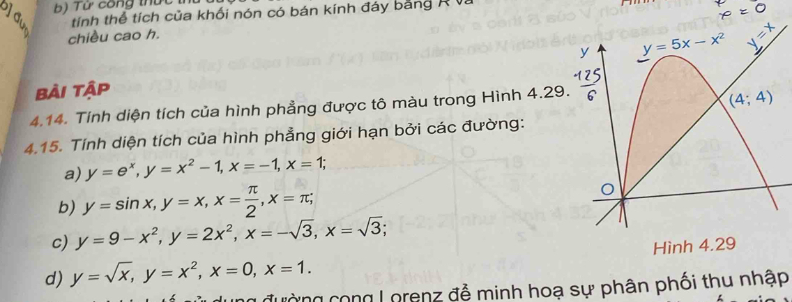 Từ công thức th
tính thể tích của khối nón có bán kính đáy bằng R V.
chiều cao h.
bài tập
4.14. Tính diện tích của hình phẳng được tô màu trong Hình 4.29
4.15. Tính diện tích của hình phẳng giới hạn bởi các đường:
a) y=e^x,y=x^2-1,x=-1,x=1;
b) y=sin x,y=x,x= π /2 ,x=π ;
c) y=9-x^2,y=2x^2,x=-sqrt(3),x=sqrt(3);
d) y=sqrt(x),y=x^2,x=0,x=1. Hình 4.29
g đường cong Lorenz đễ minh hoạ sự phân phối thu nhập