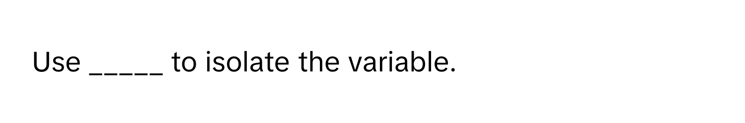 Use _____ to isolate the variable.