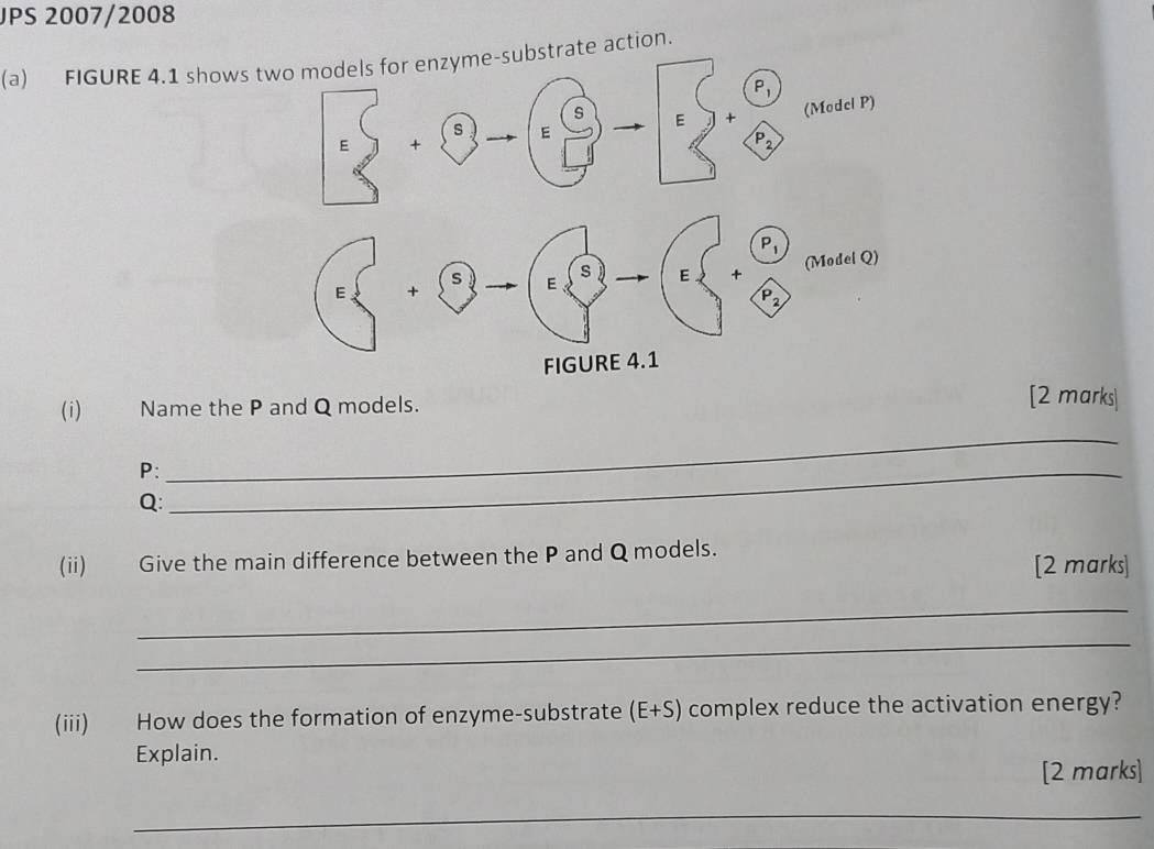 JPS 2007/2008
(a) FIGURE 4.1 shows rate action.
(i) Name the P and Q models.
[2 marks|
P:_
_
Q:
(ii) Give the main difference between the P and Q models.
[2 marks]
_
_
(iii) How does the formation of enzyme-substrate (E+S) complex reduce the activation energy?
Explain.
[2 marks]
_