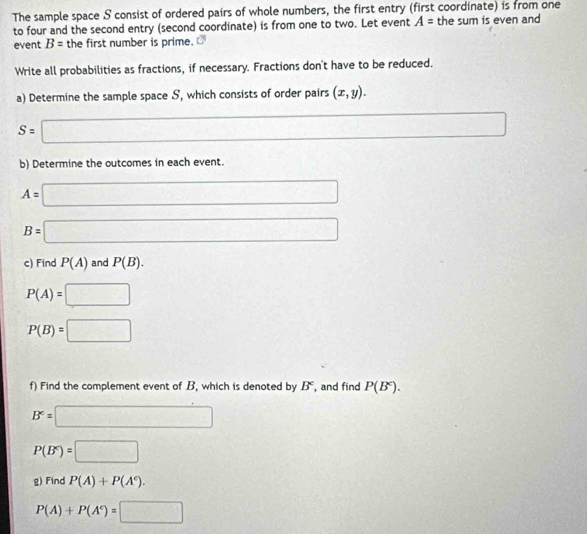 The sample space S consist of ordered pairs of whole numbers, the first entry (first coordinate) is from one 
to four and the second entry (second coordinate) is from one to two. Let event A= the sum is even and 
event B= the first number is prime. 
Write all probabilities as fractions, if necessary. Fractions don't have to be reduced. 
a) Determine the sample space S, which consists of order pairs (x,y).
S=□
overline  
b) Determine the outcomes in each event.
A=□
B=□
c) Find P(A) and P(B).
P(A)=□
P(B)=□
f) Find the complement event of B, which is denoted by B^c and find P(B^c).
B^c=□
P(B^c)=□
g) Find P(A)+P(A^c).
P(A)+P(A^c)=□