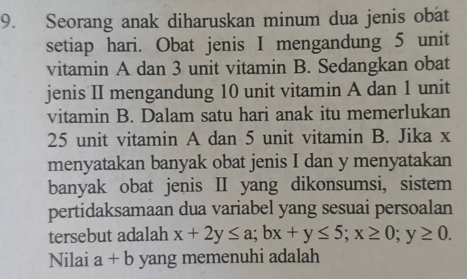 Seorang anak diharuskan minum dua jenis obat
setiap hari. Obat jenis I mengandung 5 unit
vitamin A dan 3 unit vitamin B. Sedangkan obat
jenis II mengandung 10 unit vitamin A dan 1 unit
vitamin B. Dalam satu hari anak itu memerlukan
25 unit vitamin A dan 5 unit vitamin B. Jika x
menyatakan banyak obat jenis I dan y menyatakan
banyak obat jenis II yang dikonsumsi, sistem
pertidaksamaan dua variabel yang sesuai persoalan
tersebut adalah x+2y≤ a; bx+y≤ 5; x≥ 0; y≥ 0. 
Nilai a+b yang memenuhi adalah