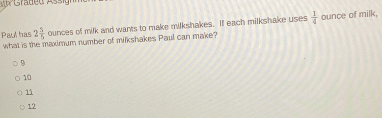 ath Graded Assign
Paul has 2 3/5  ounces of milk and wants to make milkshakes. If each milkshake uses  1/4  ounce of milk,
what is the maximum number of milkshakes Paul can make?
9
10
11
12