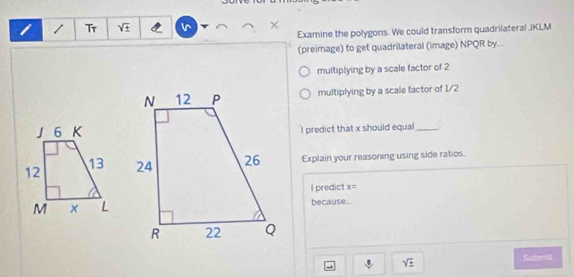 Tr sqrt(± ) v 

Examine the polygons. We could transform quadrilateral JKLM
(preimage) to get quadrilateral (image) NPQR by... 
multiplying by a scale factor of 2
multiplying by a scale factor of 1/2
I predict that x should equal_ 
Explain your reasoning using side ratios. 
l predict x=
because...
sqrt(± )
Submit