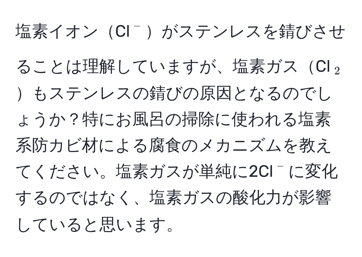 塩素イオンCl(^-)がステンレスを錆びさせることは理解していますが、塩素ガスCl(_2)もステンレスの錆びの原因となるのでしょうか？特にお風呂の掃除に使われる塩素系防カビ材による腐食のメカニズムを教えてください。塩素ガスが単純に2Cl(^-)に変化するのではなく、塩素ガスの酸化力が影響していると思います。