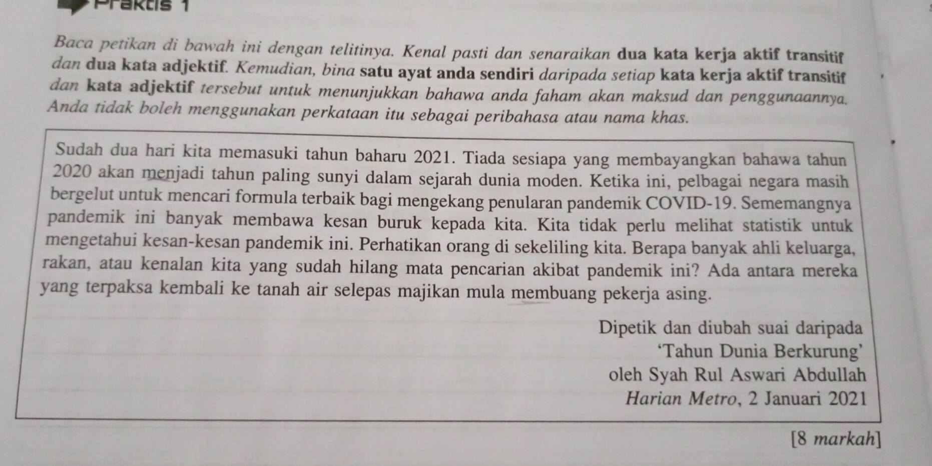 Praktis 1 
Baca petikan di bawah ini dengan telitinya. Kenal pasti dan senaraikan dua kata kerja aktif transitif 
dan dua kata adjektif. Kemudian, bina satu ayat anda sendiri daripada setiap kata kerja aktif transitif 
dan kata adjektif tersebut untuk menunjukkan bahawa anda faham akan maksud dan penggunaannya. 
Anda tidak boleh menggunakan perkataan itu sebagai peribahasa atau nama khas. 
Sudah dua hari kita memasuki tahun baharu 2021. Tiada sesiapa yang membayangkan bahawa tahun 
2020 akan menjadi tahun paling sunyi dalam sejarah dunia moden. Ketika ini, pelbagai negara masih 
bergelut untuk mencari formula terbaik bagi mengekang penularan pandemik COVID-19. Sememangnya 
pandemik ini banyak membawa kesan buruk kepada kita. Kita tidak perlu melihat statistik untuk 
mengetahui kesan-kesan pandemik ini. Perhatikan orang di sekeliling kita. Berapa banyak ahli keluarga, 
rakan, atau kenalan kita yang sudah hilang mata pencarian akibat pandemik ini? Ada antara mereka 
yang terpaksa kembali ke tanah air selepas majikan mula membuang pekerja asing. 
Dipetik dan diubah suai daripada 
‘Tahun Dunia Berkurung’ 
oleh Syah Rul Aswari Abdullah 
Harian Metro, 2 Januari 2021 
[8 markah]