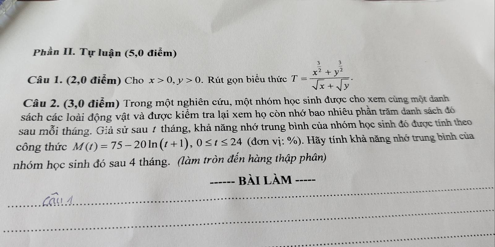 Phần II. Tự luận (5,0 điểm)
Câu 1. (2,0 điểm) Cho x>0, y>0. Rút gọn biểu thức T=frac x^(frac 3)2+y^(frac 3)2sqrt(x)+sqrt(y). 
Câu 2. (3,0 điểm) Trong một nghiên cứu, một nhóm học sinh được cho xem cùng một danh
cách các loài động vật và được kiểm tra lại xem họ còn nhớ bao nhiêu phần trăm danh sách đó
sau mỗi tháng. Giả sử sau 1 tháng, khả năng nhớ trung bình của nhóm học sinh đó được tính theo
công thức M(t)=75-20ln (t+1), 0≤ t≤ 24 (đơn vị: %). Hãy tính khả năng nhớ trung bình của
nhóm học sinh đó sau 4 tháng. (làm tròn đến hàng thập phân)
_
_−_ bài làm -_
_
_