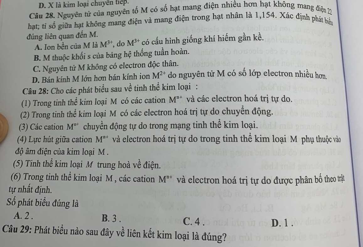 D. X là kim loại chuyển tiếp.
Câu 28. Nguyên tử của nguyên tố M có số hạt mang điện nhiều hơn hạt không mang điện 22
hạt; tỉ số giữa hạt không mang điện và mang điện trong hạt nhân là 1,154. Xác định phát biểu
đúng liên quan đến M.
A. Ion bền của M là M^(3+) , do M^(3+) có cấu hình giống khí hiếm gần kề.
B. M thuộc khối s của bảng hệ thống tuần hoàn.
C. Nguyên tử M không có electron độc thân.
D. Bán kính M lớn hơn bán kính ion M^(2+) do nguyên tử M có số lớp electron nhiều hơn.
Câu 28: Cho các phát biểu sau về tinh thể kim loại :
(1) Trong tinh thể kim loại M có các cation M^(n+) và các electron hoá trị tự do.
(2) Trong tinh thể kim loại M có các electron hoá trị tự do chuyển động.
(3) Các cation M^(n+) chuyền động tự do trong mạng tinh thể kim loại.
(4) Lực hút giữa cation M^(n+) và electron hoá trị tự do trong tinh thế kim loại Mô phụ thuộc vào
độ âm điện của kim loại M.
(5) Tinh thể kim loại M trung hoà về điện.
(6) Trong tinh thể kim loại M , các cation M^(n+) và electron hoá trị tự do được phân bố theo trật
tự nhất định.
Số phát biểu đúng là
A. 2. B. 3. C. 4.
D. 1.
Câu 29: Phát biểu nào sau đây về liên kết kim loại là đúng?