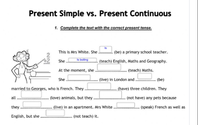 Present Simple vs. Present Continuous 
1. Complete the text with the correct present tense. 
Is 
This is Mrs White. She (be) a primary school teacher. 
She Is boiling (teach) English, Maths and Geography. 
At the moment, she _(teach) Maths. 
She __(live) in London and _(be) 
married to Georges, who is French. They __(have) three children. They 
all _(love) animals, but they _(not have) any pets because 
they _(live) in an apartment. Mrs White _(speak) French as well as 
English, but she _(not teach) it.